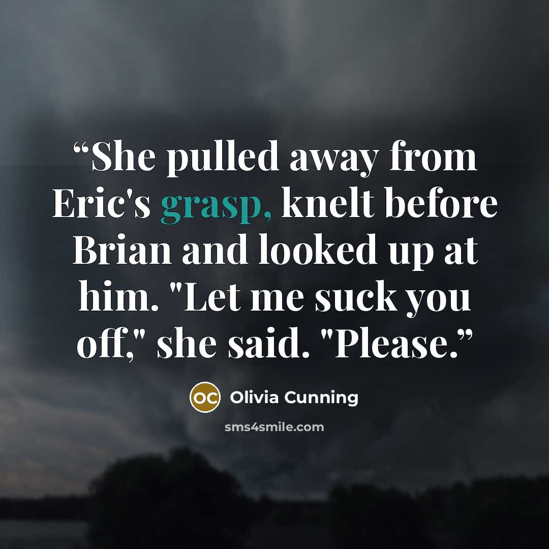 “She pulled away from Eric's grasp, knelt before Brian and looked up at him. "Let me suck you off," she said. "Please.” quote by Olivia Cunning
