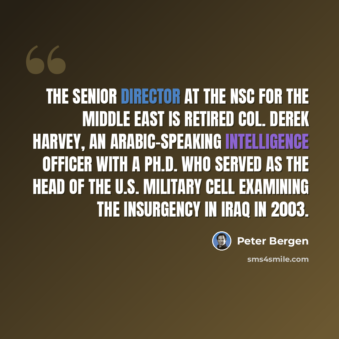 “The senior director at the NSC for the Middle East is retired Col. Derek Harvey, an Arabic-speaking intelligence officer with a Ph.D. who served as the head of the U.S. military cell examining the insurgency in Iraq in 2003.” quote by Peter Bergen