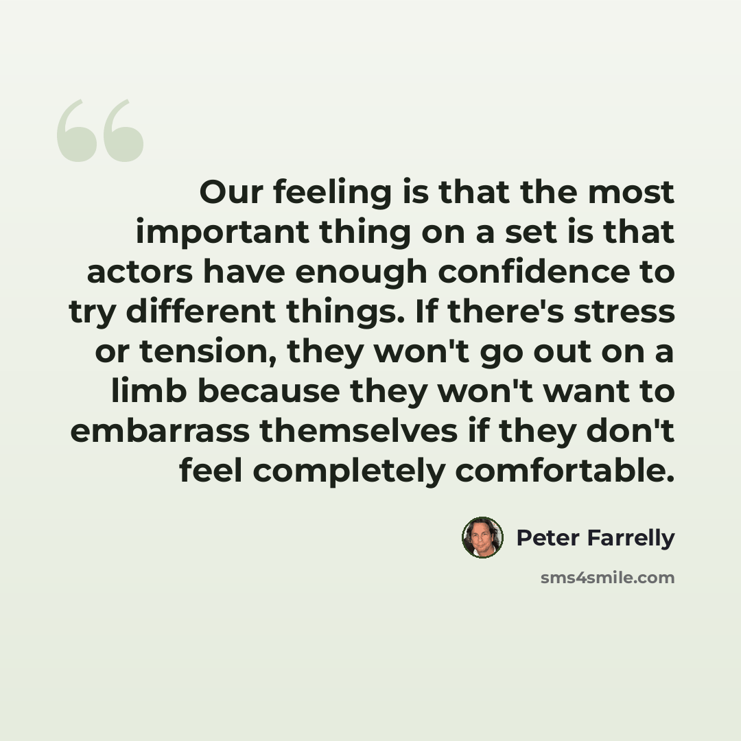 “Our feeling is that the most important thing on a set is that actors have enough confidence to try different things. If there's stress or tension, they won't go out on a limb because they won't want to embarrass themselves if they don't feel completely comfortable.” quote by Peter Farrelly
