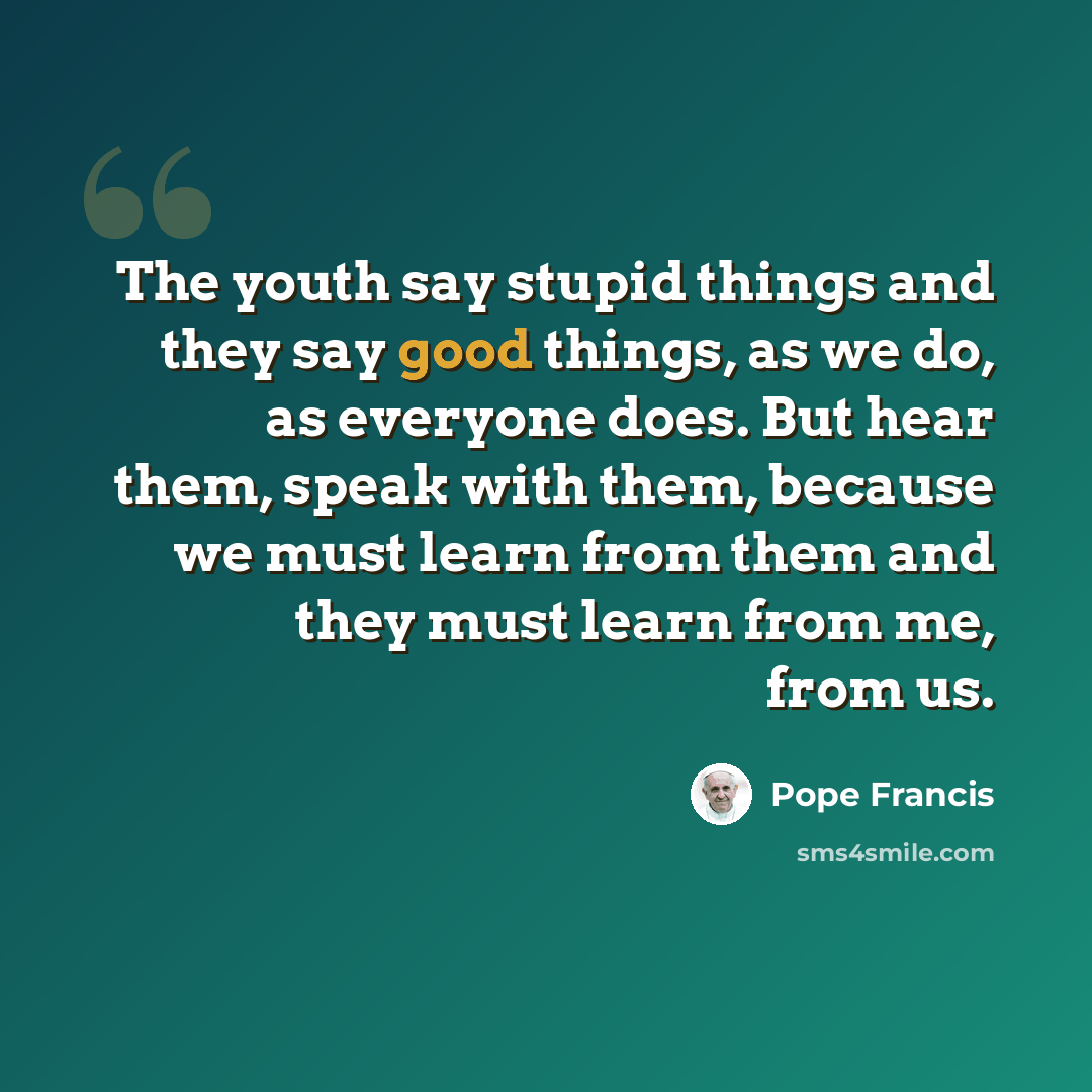 “The youth say stupid things and they say good things, as we do, as everyone does. But hear them, speak with them, because we must learn from them and they must learn from me, from us.” quote by Pope Francis