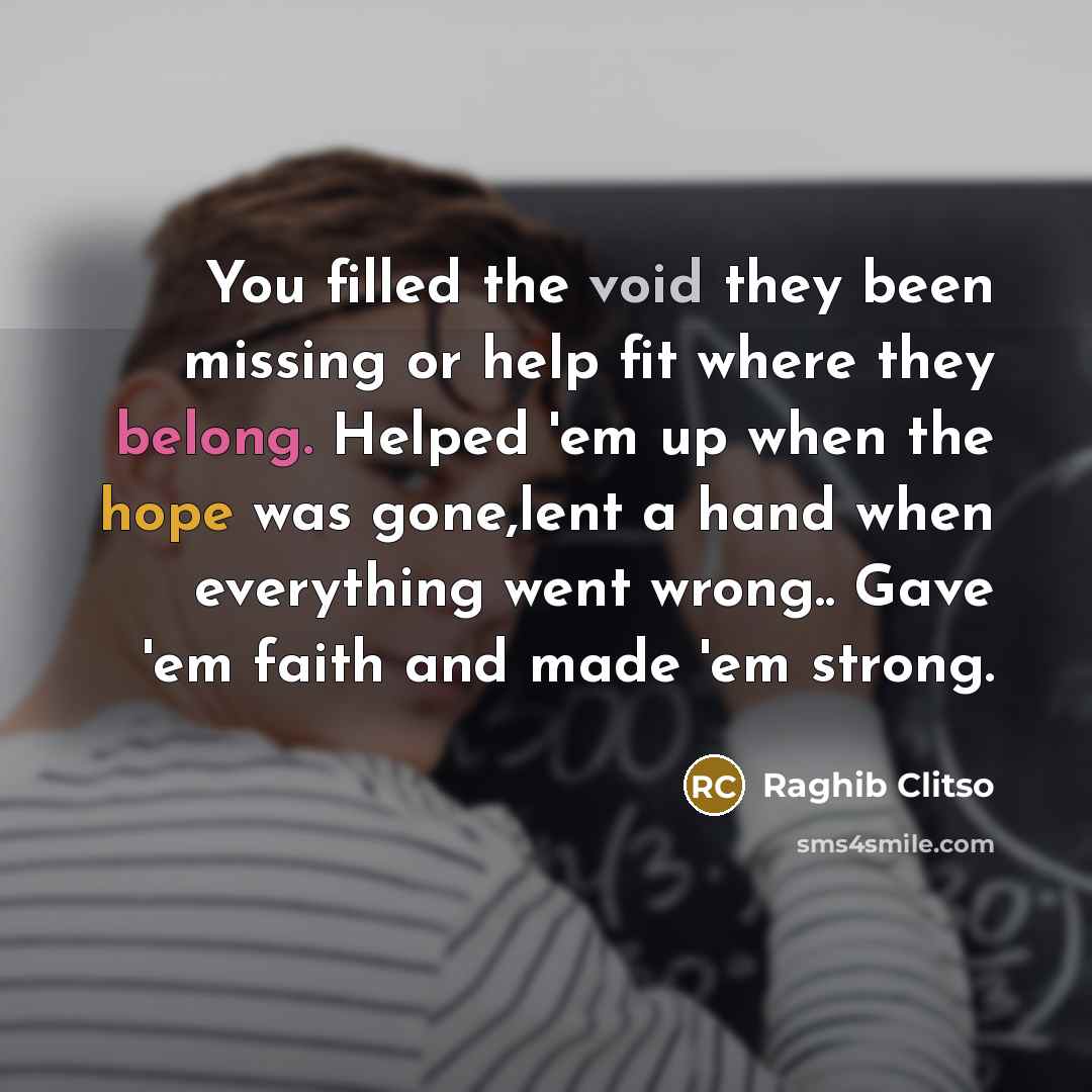 “You filled the void they been missing or help fit where they belong. Helped 'em up when the hope was gone,lent a hand when everything went wrong.. Gave 'em faith and made 'em strong.” quote by Raghib Clitso