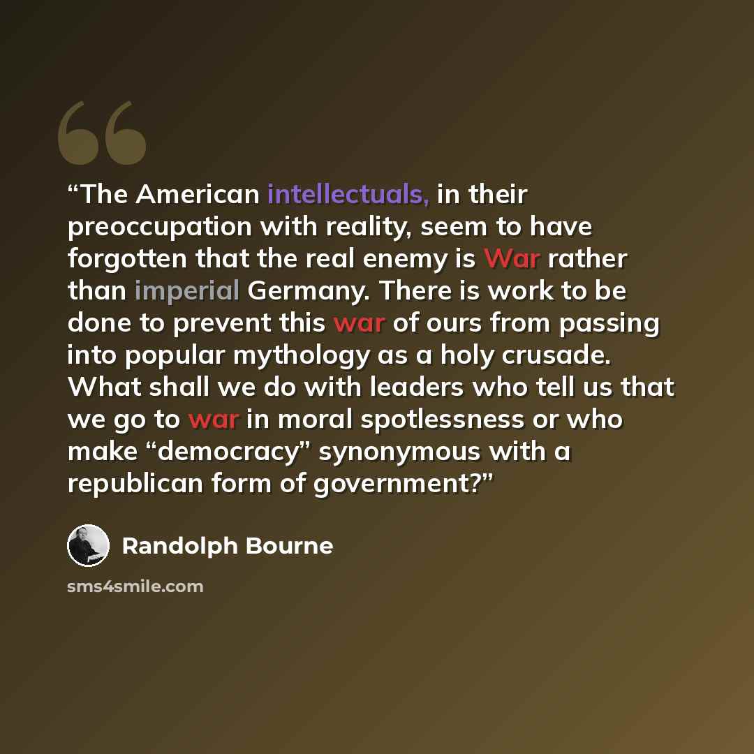 “The American intellectuals, in their preoccupation with reality, seem to have forgotten that the real enemy is War rather than imperial Germany. There is work to be done to prevent this war of ours from passing into popular mythology as a holy crusade. What shall we do with leaders who tell us…” quote by Randolph Bourne