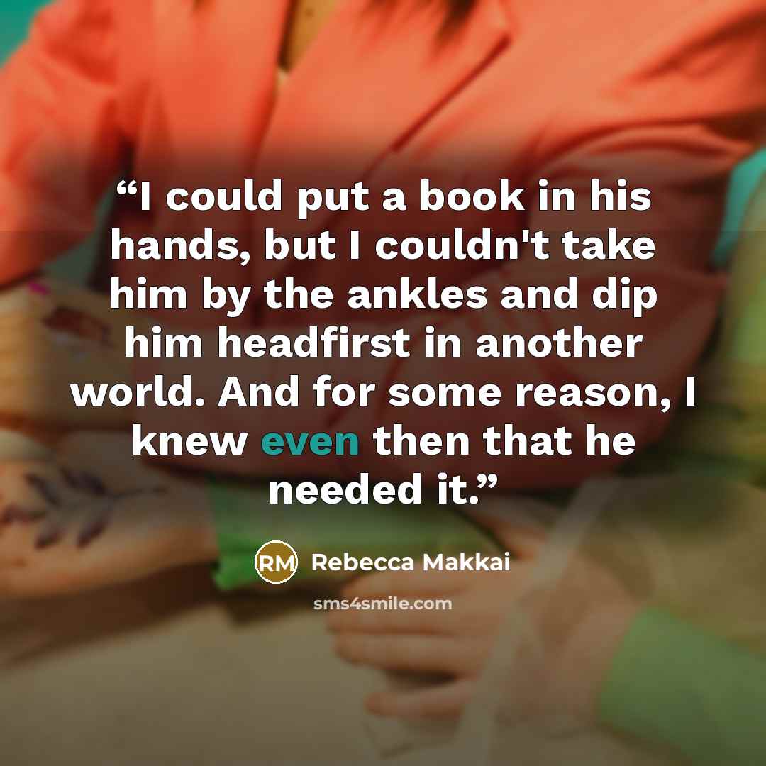 “I could put a book in his hands, but I couldn't take him by the ankles and dip him headfirst in another world. And for some reason, I knew even then that he needed it.” quote by Rebecca Makkai