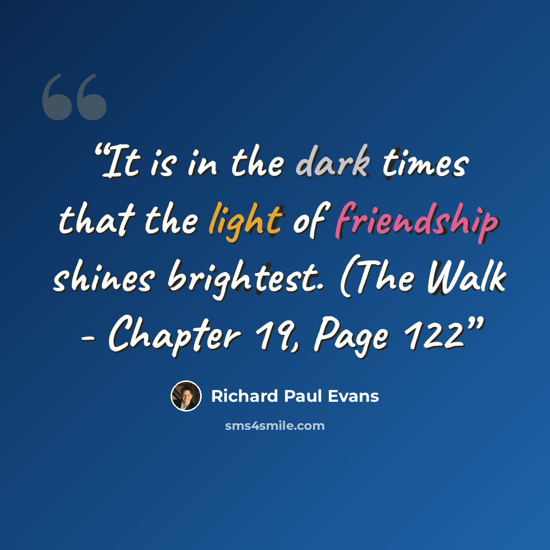 “It is in the dark times that the light of friendship shines brightest. (The Walk - Chapter 19, Page 122” quote by Richard Paul Evans