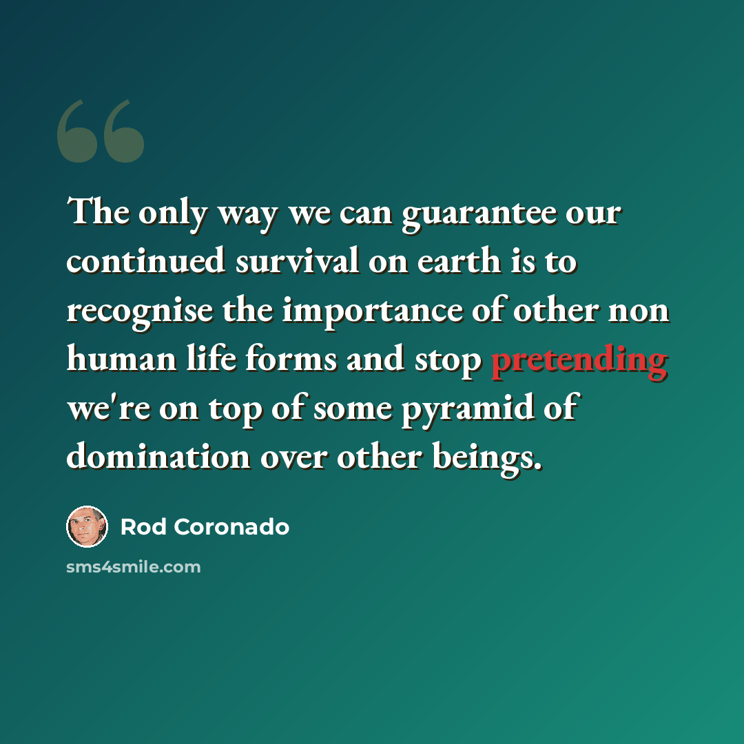 “The only way we can guarantee our continued survival on earth is to recognise the importance of other non human life forms and stop pretending we're on top of some pyramid of domination over other beings.” quote by Rod Coronado