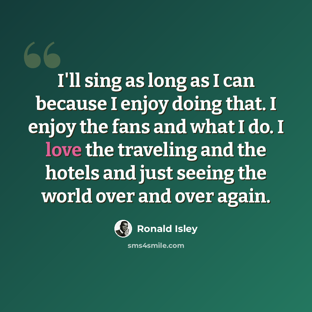 “I'll sing as long as I can because I enjoy doing that. I enjoy the fans and what I do. I love the traveling and the hotels and just seeing the world over and over again.” quote by Ronald Isley
