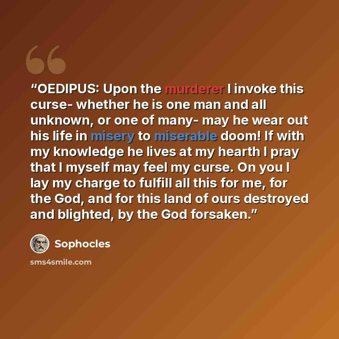 “OEDIPUS: Upon the murderer I invoke this curse- whether he is one man and all unknown, or one of many- may he wear out his life in misery to miserable doom! If with my knowledge he lives at my hearth I pray that I myself may feel my curse. On you I lay my charge to fulfill all this for me, for the…” quote by Sophocles