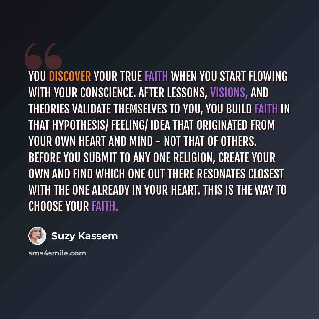 “You discover your true faith when you start flowing with your conscience. After lessons, visions, and theories validate themselves to you, you build faith in that hypothesis/ feeling/ idea that originated from your own heart and mind - not that of others. Before you submit to any one religion…” quote by Suzy Kassem