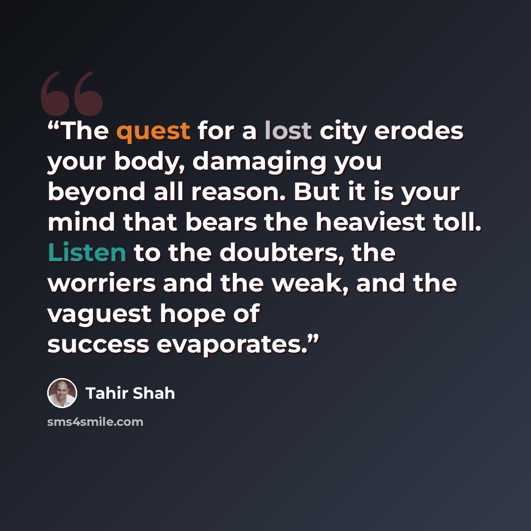 “The quest for a lost city erodes your body, damaging you beyond all reason. But it is your mind that bears the heaviest toll. Listen to the doubters, the worriers and the weak, and the vaguest hope of success evaporates.” quote by Tahir Shah