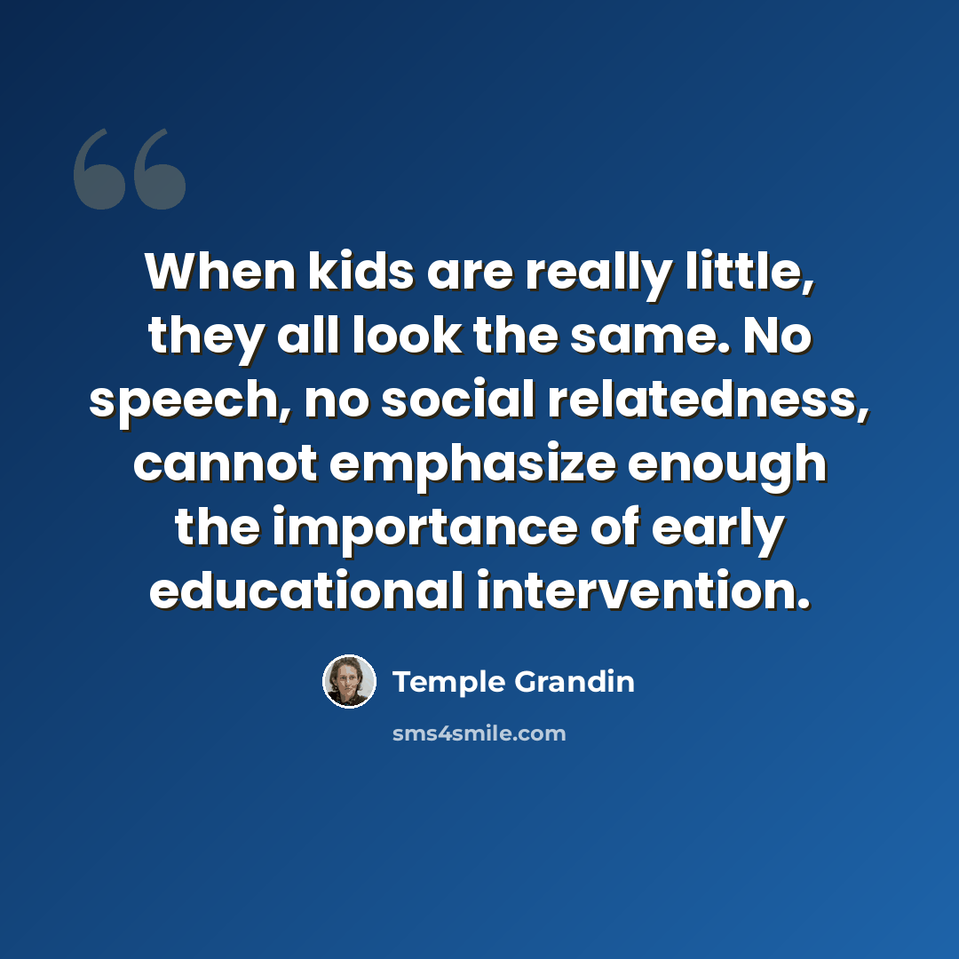 “When kids are really little, they all look the same. No speech, no social relatedness, cannot emphasize enough the importance of early educational intervention.” quote by Temple Grandin