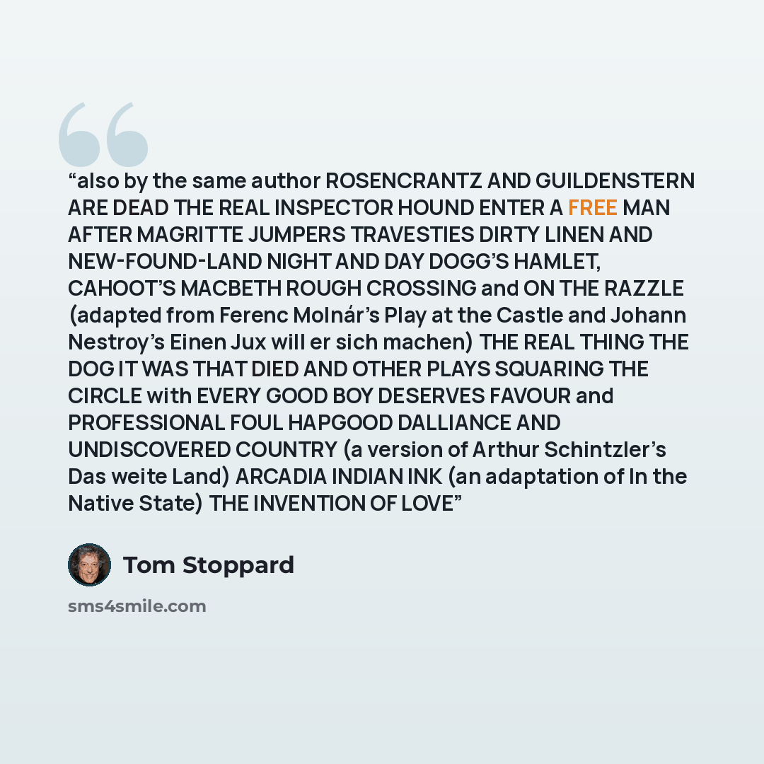 “also by the same author ROSENCRANTZ AND GUILDENSTERN ARE DEAD THE REAL INSPECTOR HOUND ENTER A FREE MAN AFTER MAGRITTE JUMPERS TRAVESTIES DIRTY LINEN AND NEW-FOUND-LAND NIGHT AND DAY DOGG’S HAMLET, CAHOOT’S MACBETH ROUGH CROSSING and ON THE RAZZLE (adapted from Ferenc Molnár’s Play at the Castle…” quote by Tom Stoppard
