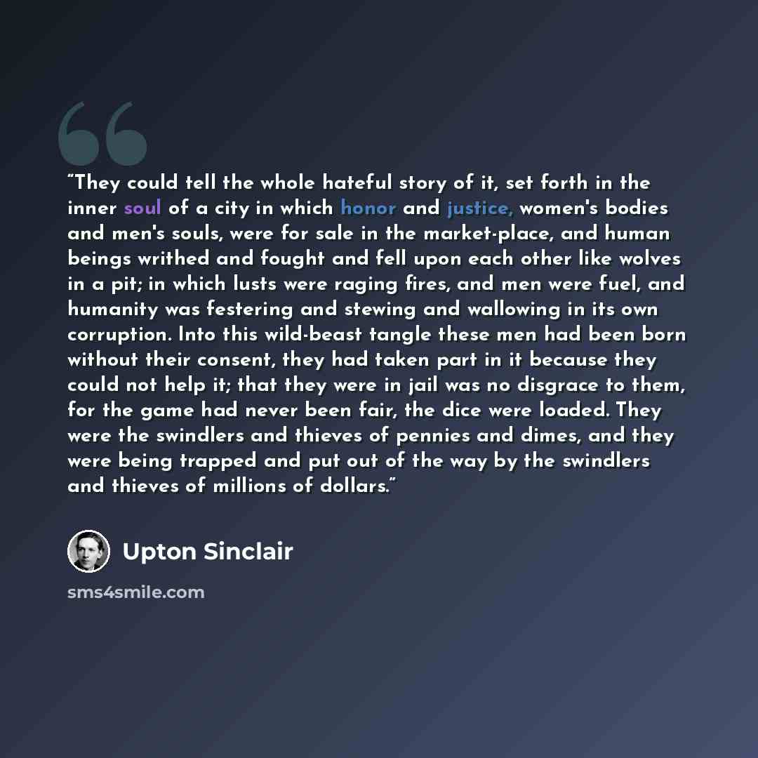 “They could tell the whole hateful story of it, set forth in the inner soul of a city in which honor and justice, women's bodies and men's souls, were for sale in the market-place, and human beings writhed and fought and fell upon each other like wolves in a pit; in which lusts were raging fires…” quote by Upton Sinclair