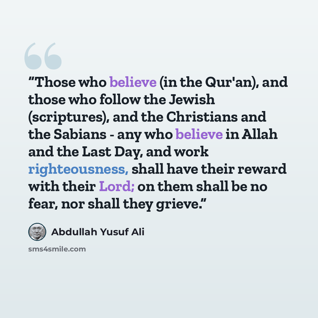 “Those who believe (in the Qur'an), and those who follow the Jewish (scriptures), and the Christians and the Sabians - any who believe in Allah and the Last Day, and work righteousness, shall have their reward with their Lord; on them shall be no fear, nor shall they grieve.” quote by Abdullah Yusuf Ali