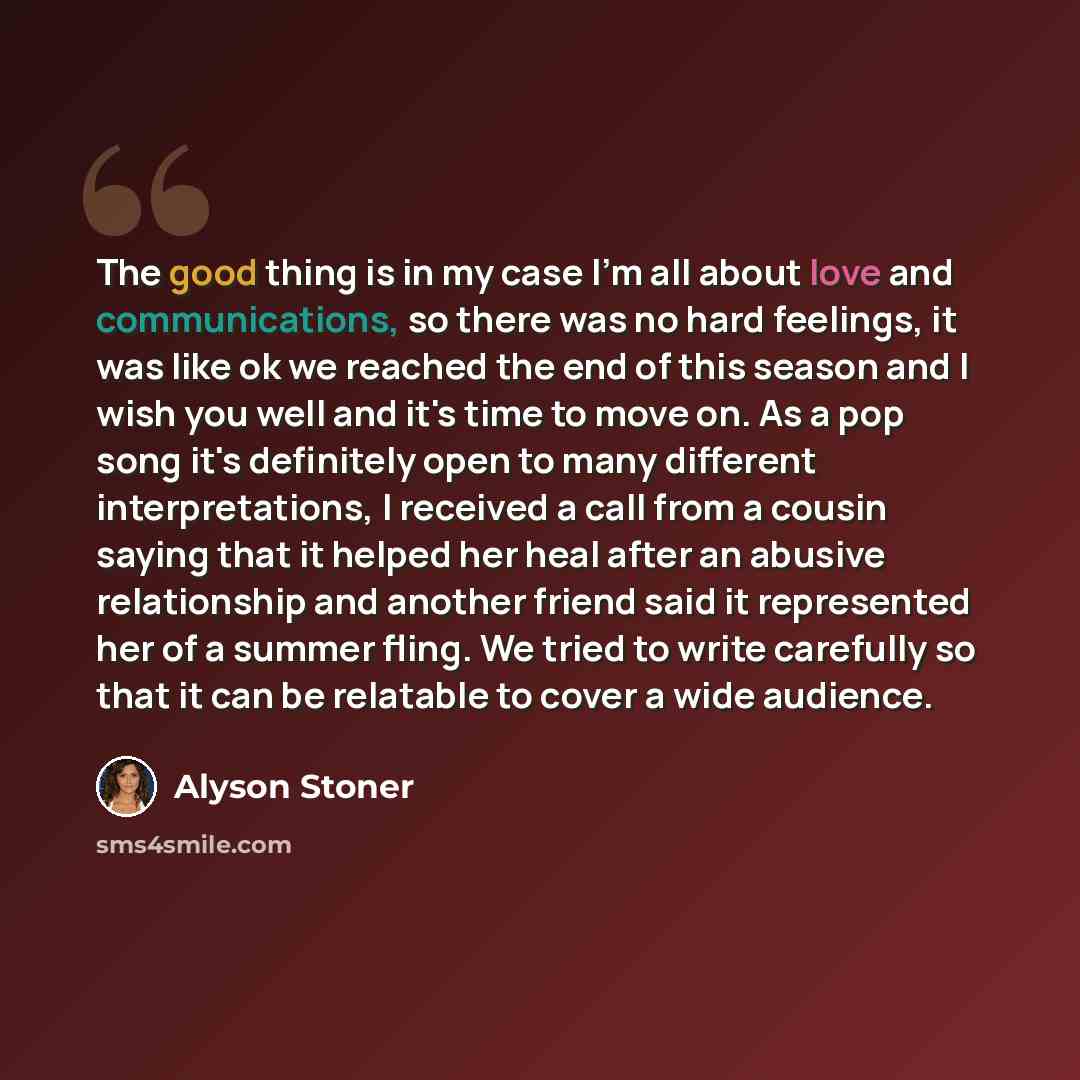 “The good thing is in my case I'm all about love and communications, so there was no hard feelings, it was like ok we reached the end of this season and I wish you well and it's time to move on. As a pop song it's definitely open to many different interpretations, I received a call from a cousin…” quote by Alyson Stoner