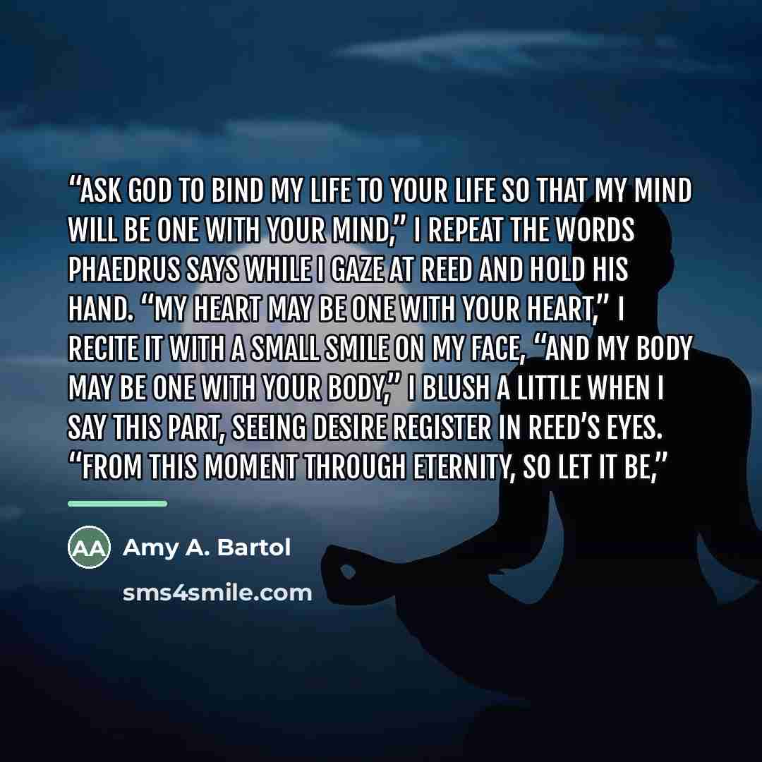 “ask God to bind my life to your life so that my mind will be one with your mind,” I repeat the words Phaedrus says while I gaze at Reed and hold his hand. “My heart may be one with your heart,” I recite it with a small smile on my face, “and my body may be one with your body,” I blush a little…” quote by Amy A. Bartol