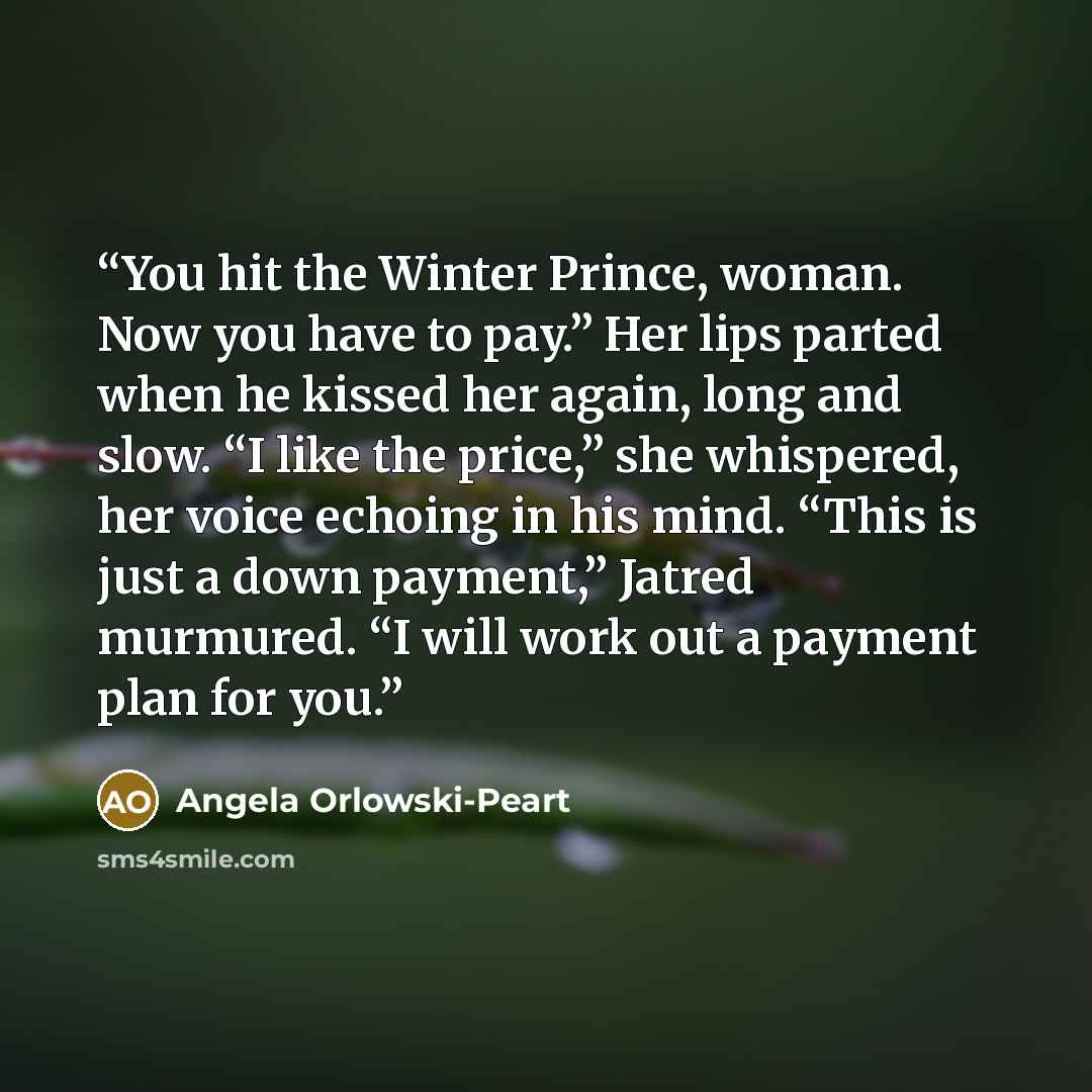 “You hit the Winter Prince, woman. Now you have to pay.” Her lips parted when he kissed her again, long and slow. “I like the price,” she whispered, her voice echoing in his mind. “This is just a down payment,” Jatred murmured. “I will work out a payment plan for you.” quote by Angela Orlowski-Peart