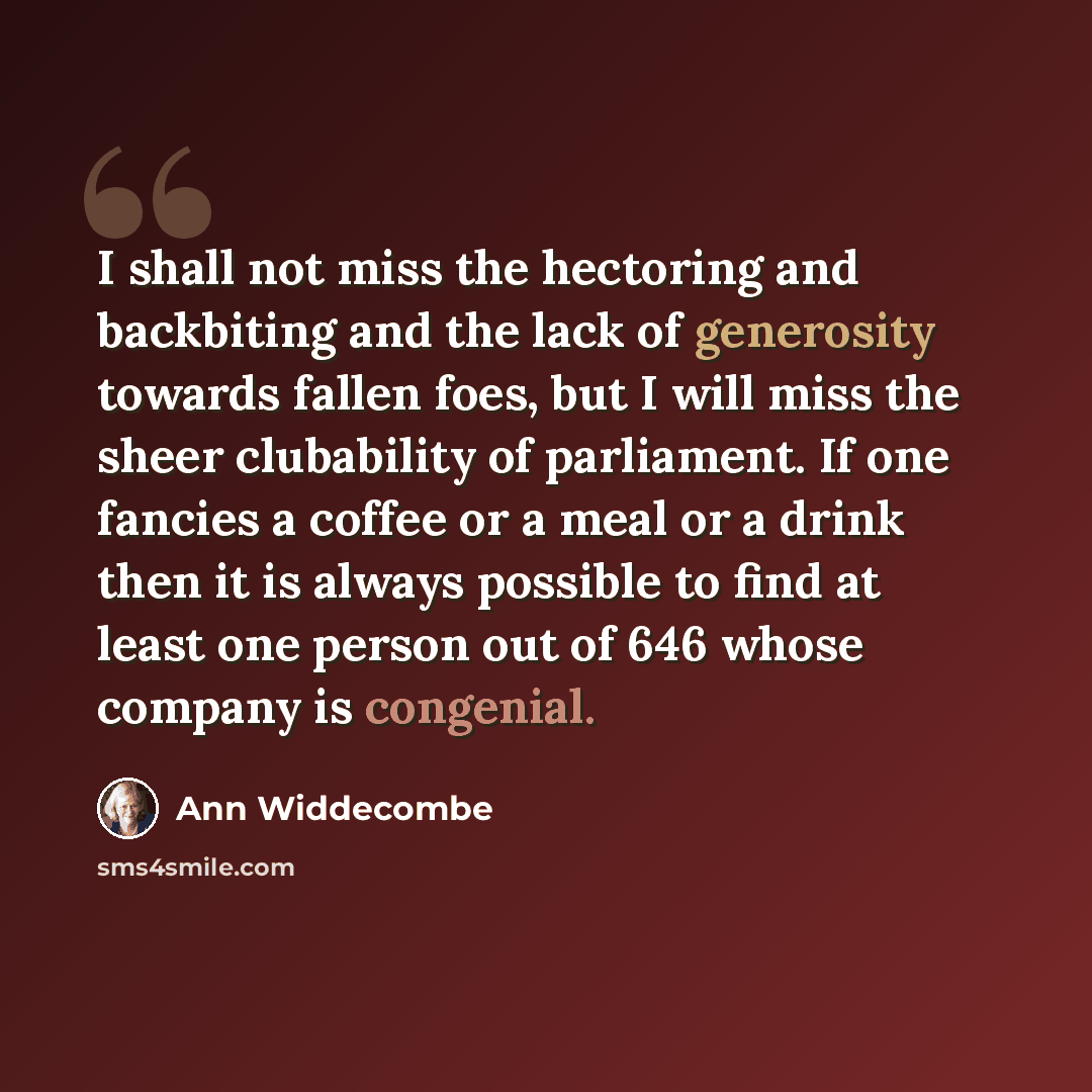 “I shall not miss the hectoring and backbiting and the lack of generosity towards fallen foes, but I will miss the sheer clubability of parliament. If one fancies a coffee or a meal or a drink then it is always possible to find at least one person out of 646 whose company is congenial.” quote by Ann Widdecombe
