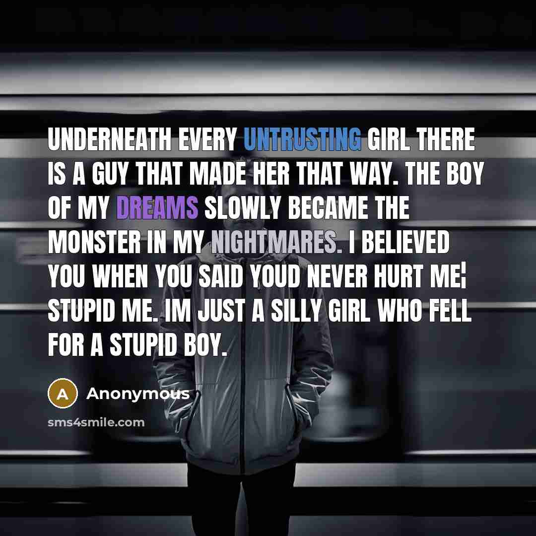 “Underneath Every Untrusting Girl There Is A Guy That Made Her That Way. The Boy Of My Dreams Slowly Became The Monster In My Nightmares. I Believed You When You Said Youd Never Hurt Me¦ Stupid Me. Im Just A Silly Girl Who Fell For A Stupid Boy.” quote by Anonymous