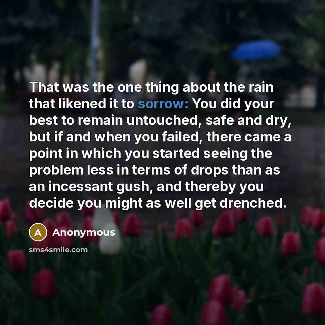 “That was the one thing about the rain that likened it to sorrow: You did your best to remain untouched, safe and dry, but if and when you failed, there came a point in which you started seeing the problem less in terms of drops than as an incessant gush, and thereby you decide you might as well…” quote by Anonymous