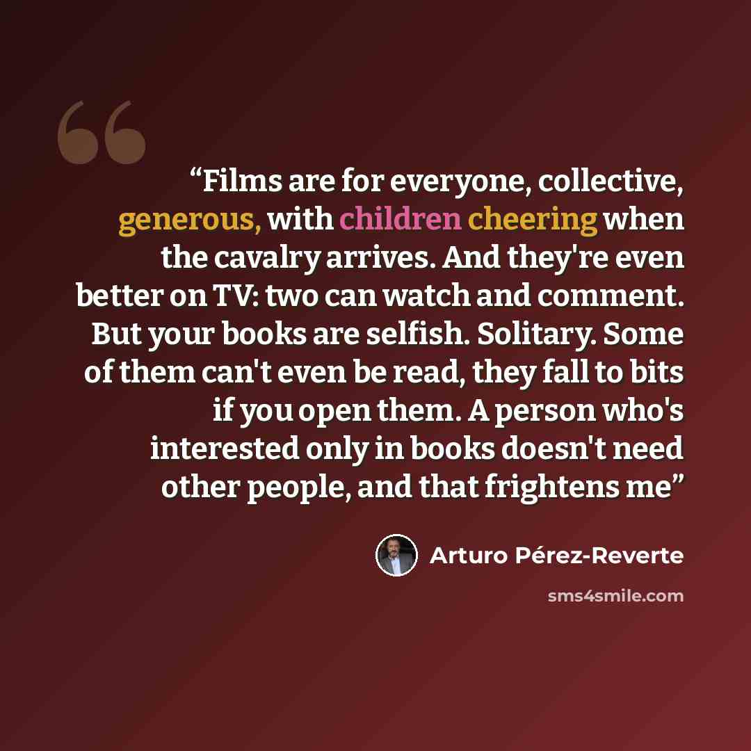 “Films are for everyone, collective, generous, with children cheering when the cavalry arrives. And they're even better on TV: two can watch and comment. But your books are selfish. Solitary. Some of them can't even be read, they fall to bits if you open them. A person who's interested only in…” quote by Arturo Pérez-Reverte