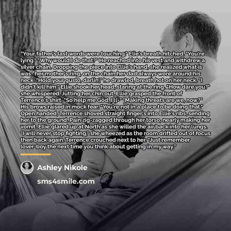 “Your father's last words were touching." Elie's breath hitched. "You're lying." "Why would I do that?" He reached into his vest and withdrew a silver chain. Dropping the piece into Ellie's hand, she realized what is was- her mother's ring, on the chain her dad always wore around his neck. "Hold…” quote by Ashley Nikole