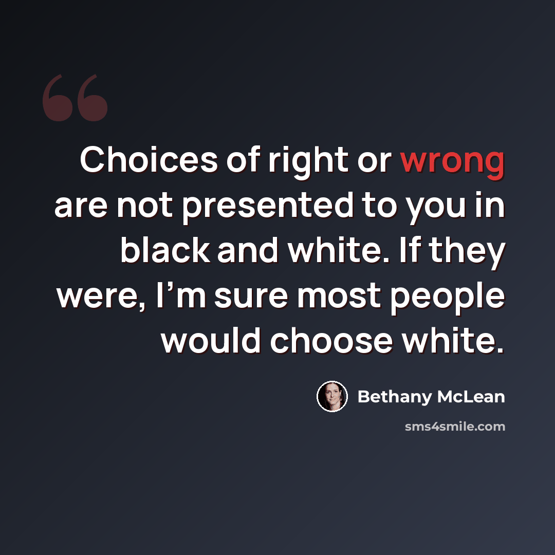 “Choices of right or wrong are not presented to you in black and white. If they were, I'm sure most people would choose white.” quote by Bethany McLean