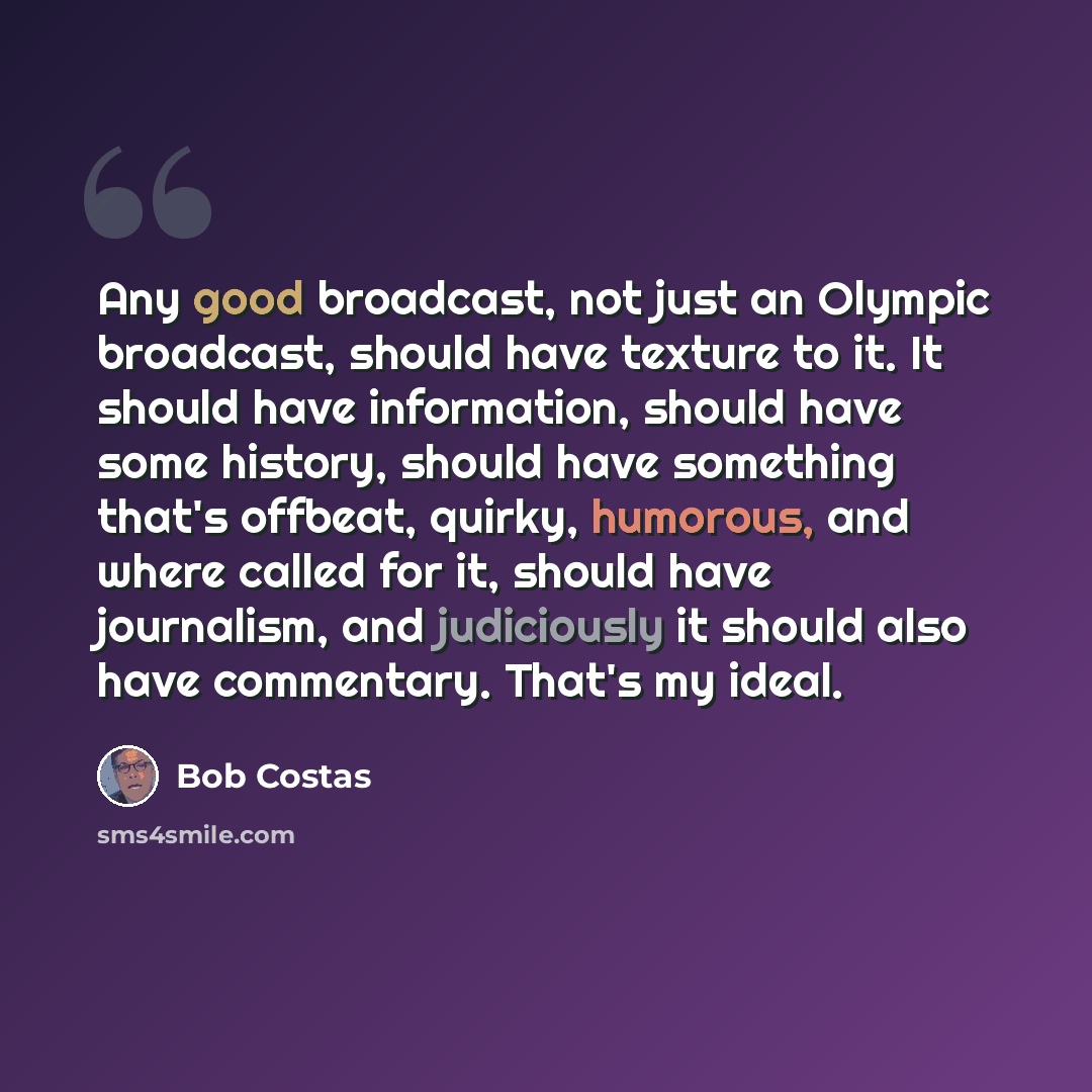“Any good broadcast, not just an Olympic broadcast, should have texture to it. It should have information, should have some history, should have something that's offbeat, quirky, humorous, and where called for it, should have journalism, and judiciously it should also have commentary. That's my…” quote by Bob Costas