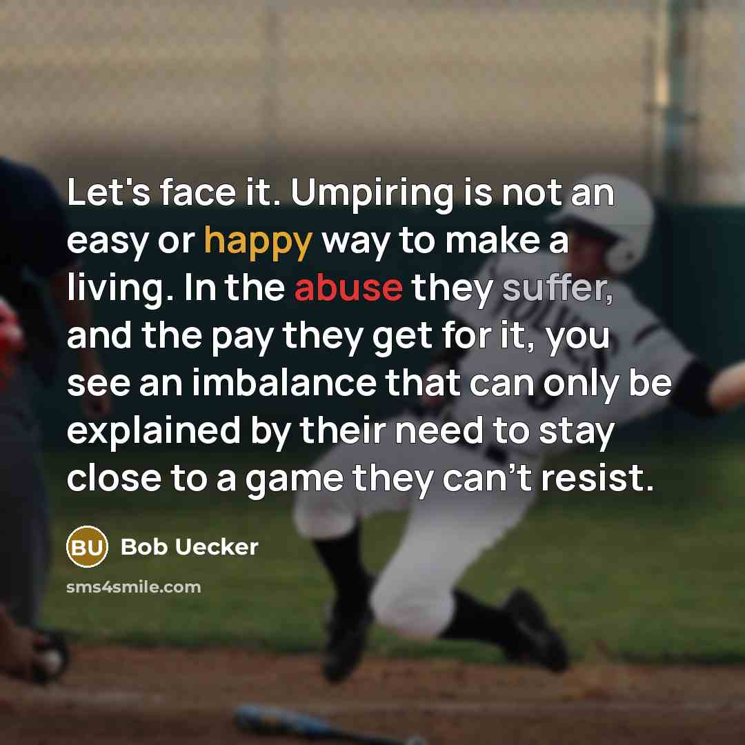 “Let's face it. Umpiring is not an easy or happy way to make a living. In the abuse they suffer, and the pay they get for it, you see an imbalance that can only be explained by their need to stay close to a game they can't resist.” quote by Bob Uecker