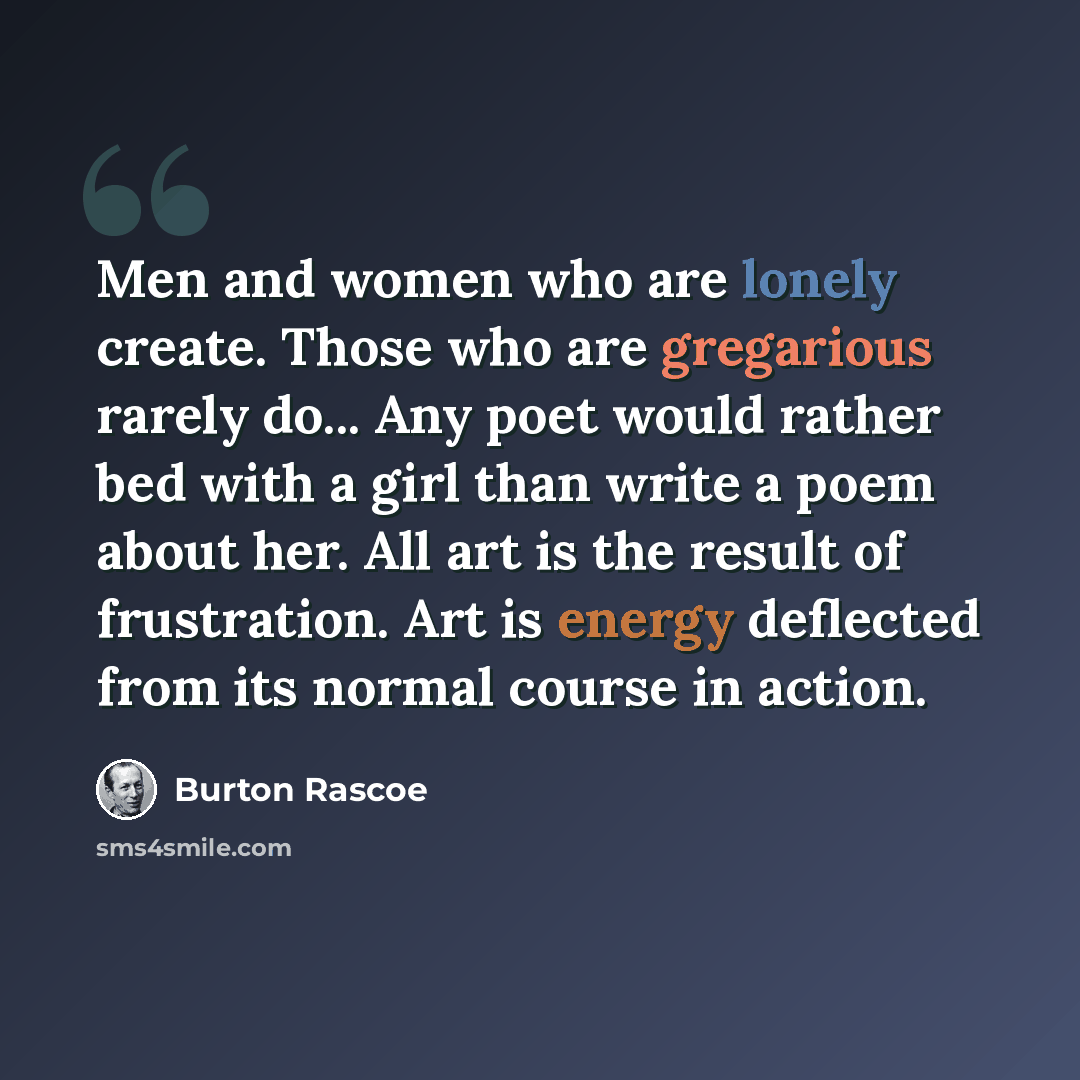 “Men and women who are lonely create. Those who are gregarious rarely do... Any poet would rather bed with a girl than write a poem about her. All art is the result of frustration. Art is energy deflected from its normal course in action.” quote by Burton Rascoe