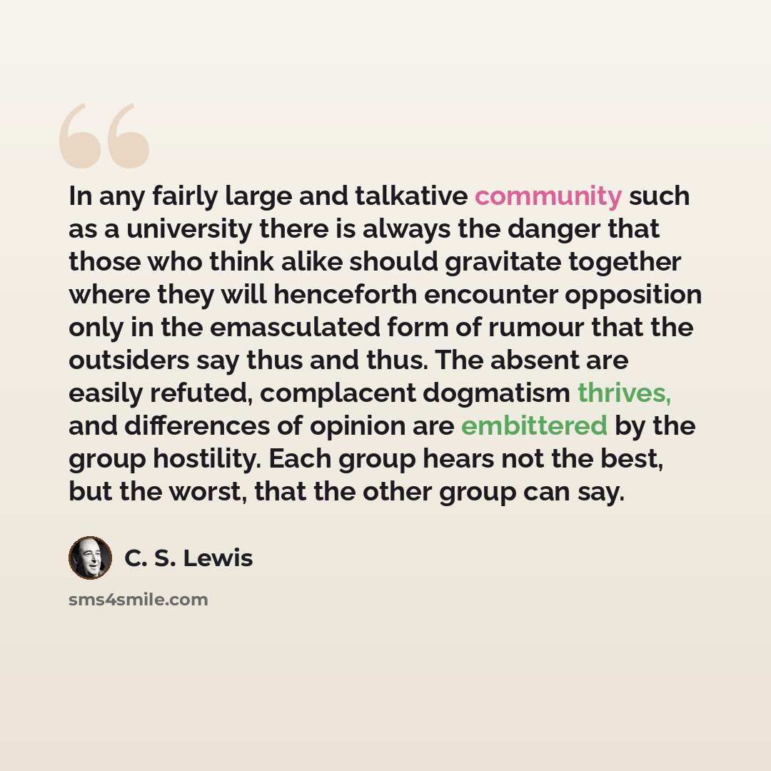 “In any fairly large and talkative community such as a university there is always the danger that those who think alike should gravitate together where they will henceforth encounter opposition only in the emasculated form of rumour that the outsiders say thus and thus. The absent are easily…” quote by C. S. Lewis
