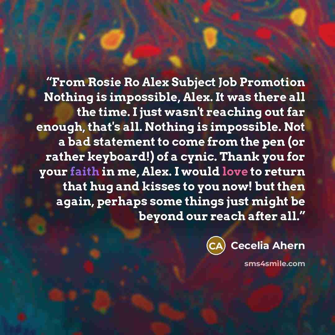 “From Rosie Ro Alex Subject Job Promotion Nothing is impossible, Alex. It was there all the time. I just wasn't reaching out far enough, that's all. Nothing is impossible. Not a bad statement to come from the pen (or rather keyboard!) of a cynic. Thank you for your faith in me, Alex. I would love…” quote by Cecelia Ahern