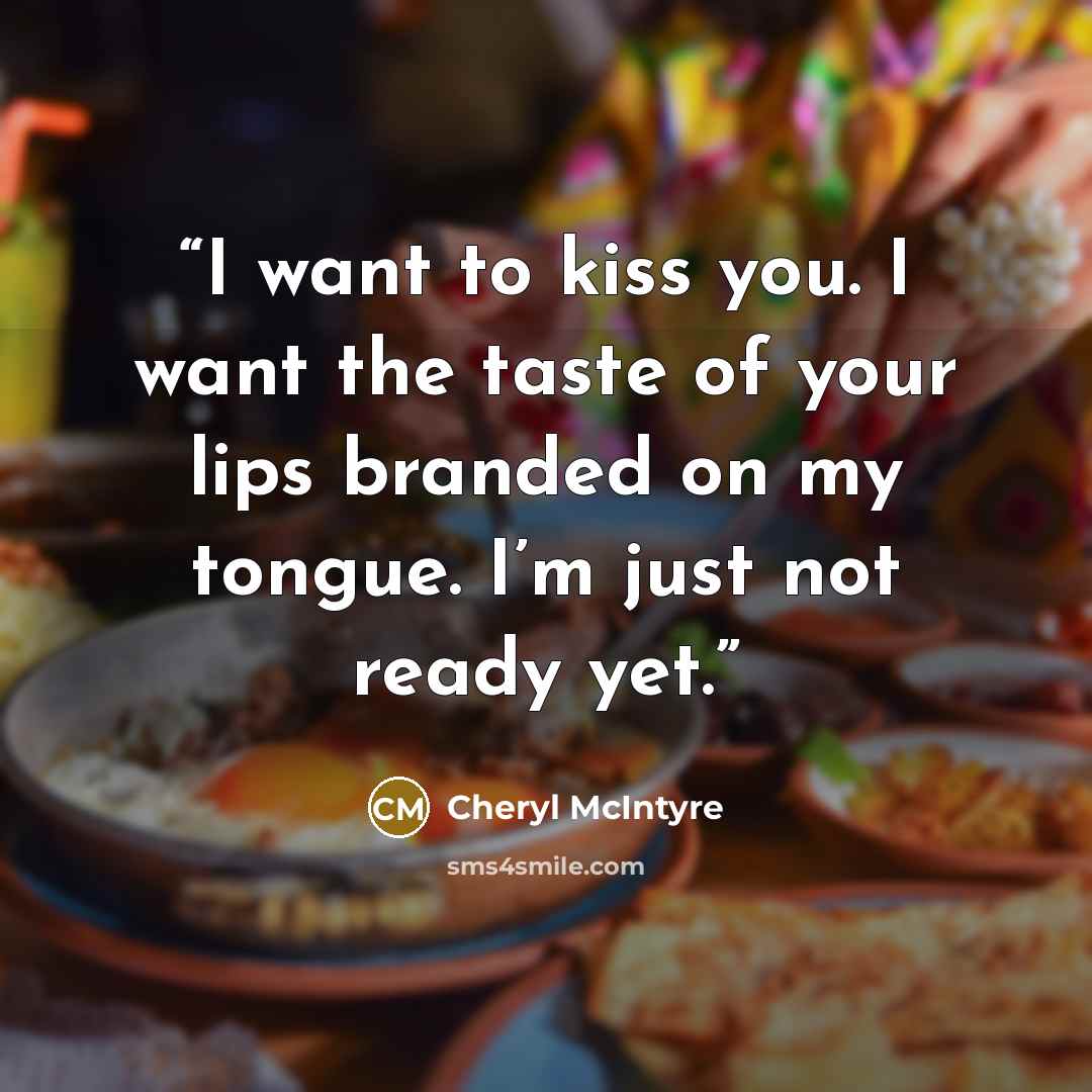 “I want to kiss you. I want the taste of your lips branded on my tongue. I’m just not ready yet.” quote by Cheryl McIntyre