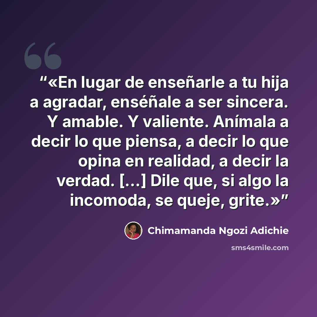 “En lugar de enseñarle a tu hija a agradar, enséñale a ser sincera. Y amable. Y valiente. Anímala a decir lo que piensa, a decir lo que opina en realidad, a decir la verdad. [...] Dile que, si algo la incomoda, se queje, grite.” quote by Chimamanda Ngozi Adichie