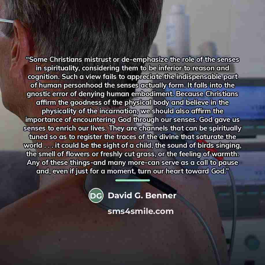 “Some Christians mistrust or de-emphasize the role of the senses in spirituality, considering them to be inferior to reason and cognition. Such a view fails to appreciate the indispensable part of human personhood the senses actually form. It falls into the gnostic error of denying human…” quote by David G. Benner