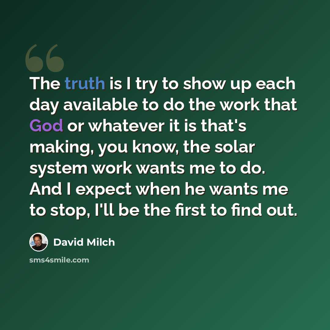 “The truth is I try to show up each day available to do the work that God or whatever it is that's making, you know, the solar system work wants me to do. And I expect when he wants me to stop, I'll be the first to find out.” quote by David Milch