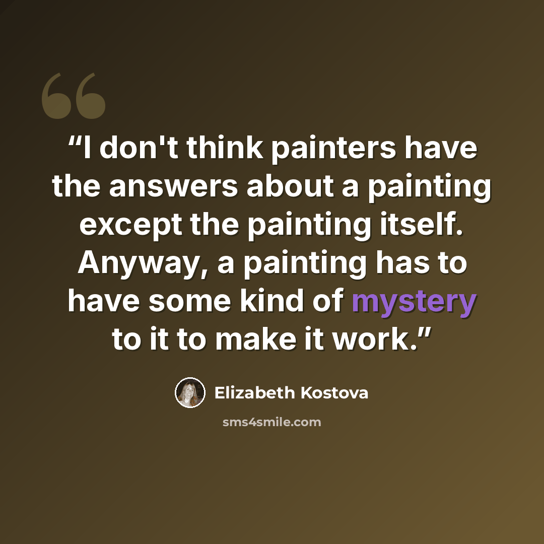 “I don't think painters have the answers about a painting except the painting itself. Anyway, a painting has to have some kind of mystery to it to make it work.” quote by Elizabeth Kostova