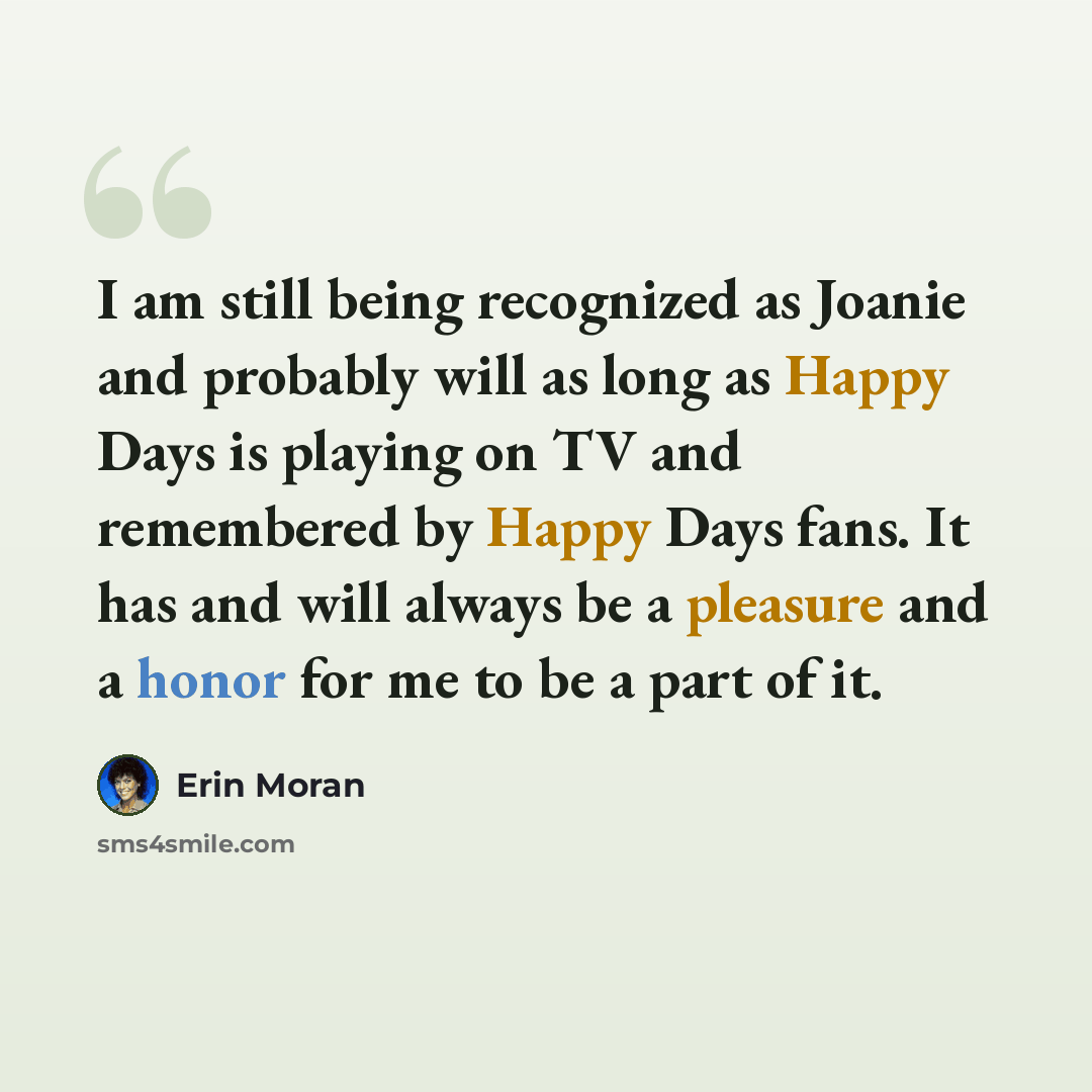“I am still being recognized as Joanie and probably will as long as Happy Days is playing on TV and remembered by Happy Days fans. It has and will always be a pleasure and a honor for me to be a part of it.” quote by Erin Moran