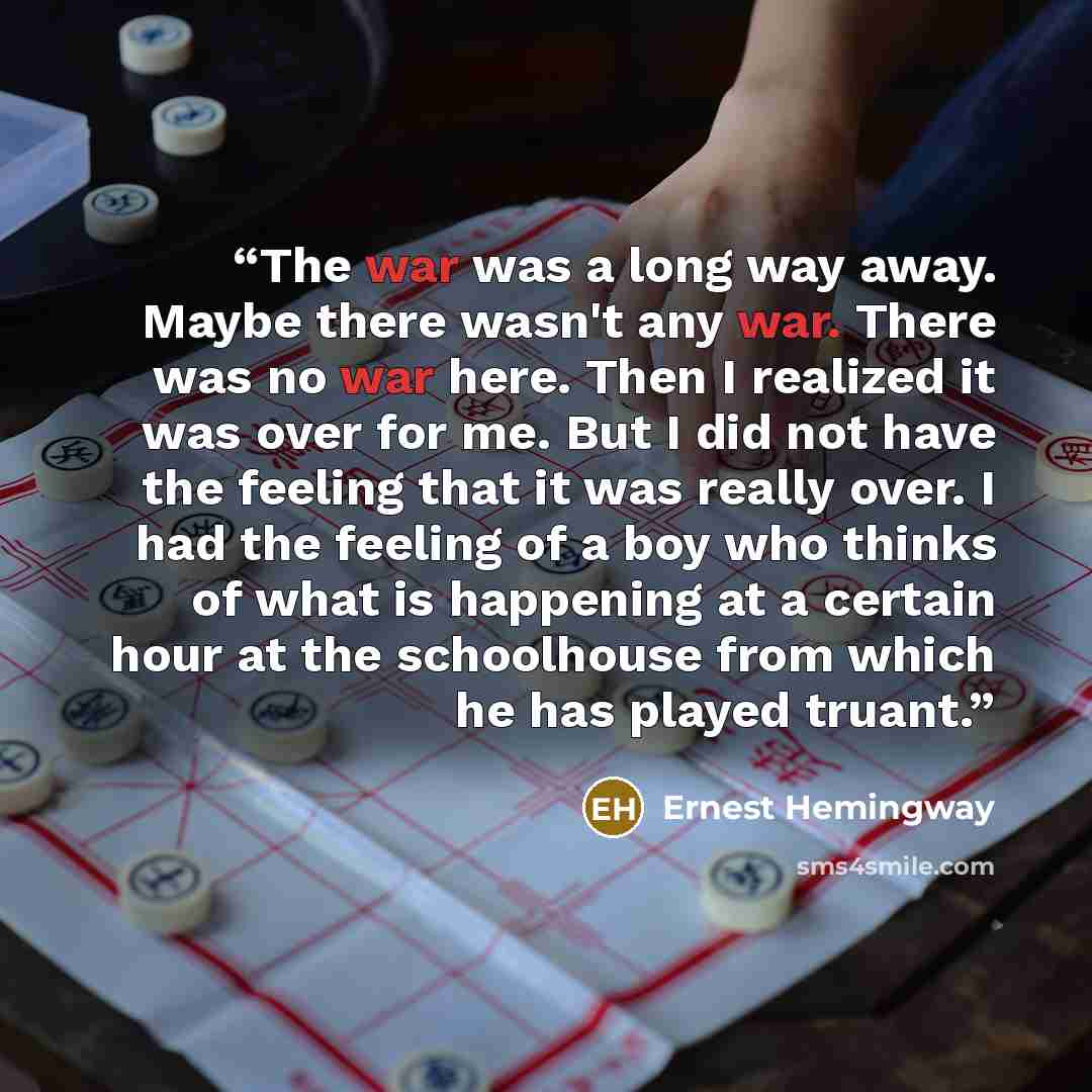 “The war was a long way away. Maybe there wasn't any war. There was no war here. Then I realized it was over for me. But I did not have the feeling that it was really over. I had the feeling of a boy who thinks of what is happening at a certain hour at the schoolhouse from which he has played truant.” quote by Ernest Hemingway