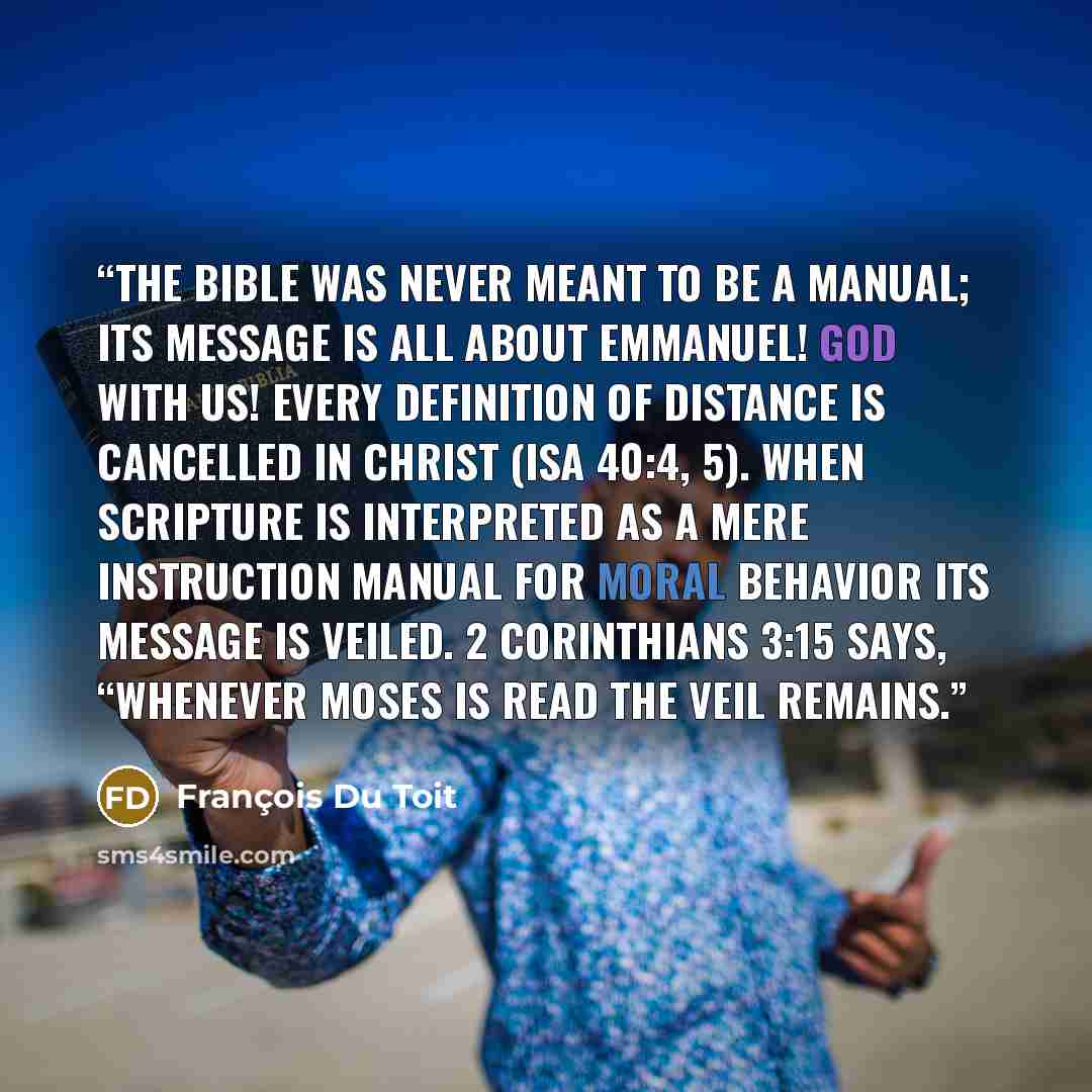“The Bible was never meant to be a manual; its message is all about Emmanuel! God with us! Every definition of distance is cancelled in Christ (Isa 40:4, 5). When Scripture is interpreted as a mere instruction manual for moral behavior its message is veiled. 2 Corinthians 3:15 says, “Whenever Moses…” quote by François Du Toit