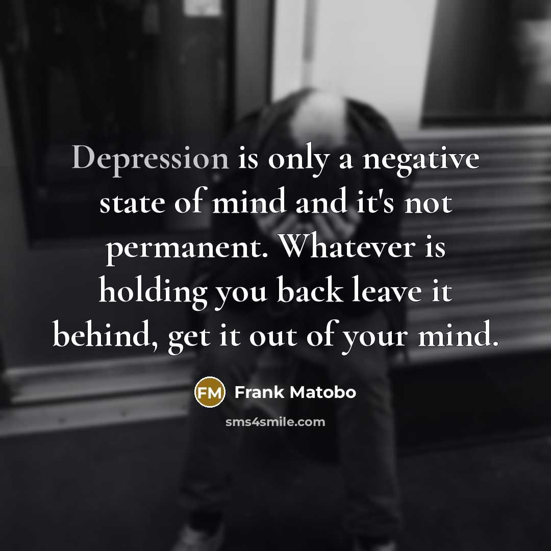 “Depression is only a negative state of mind and it's not permanent. Whatever is holding you back leave it behind, get it out of your mind.” quote by Frank Matobo