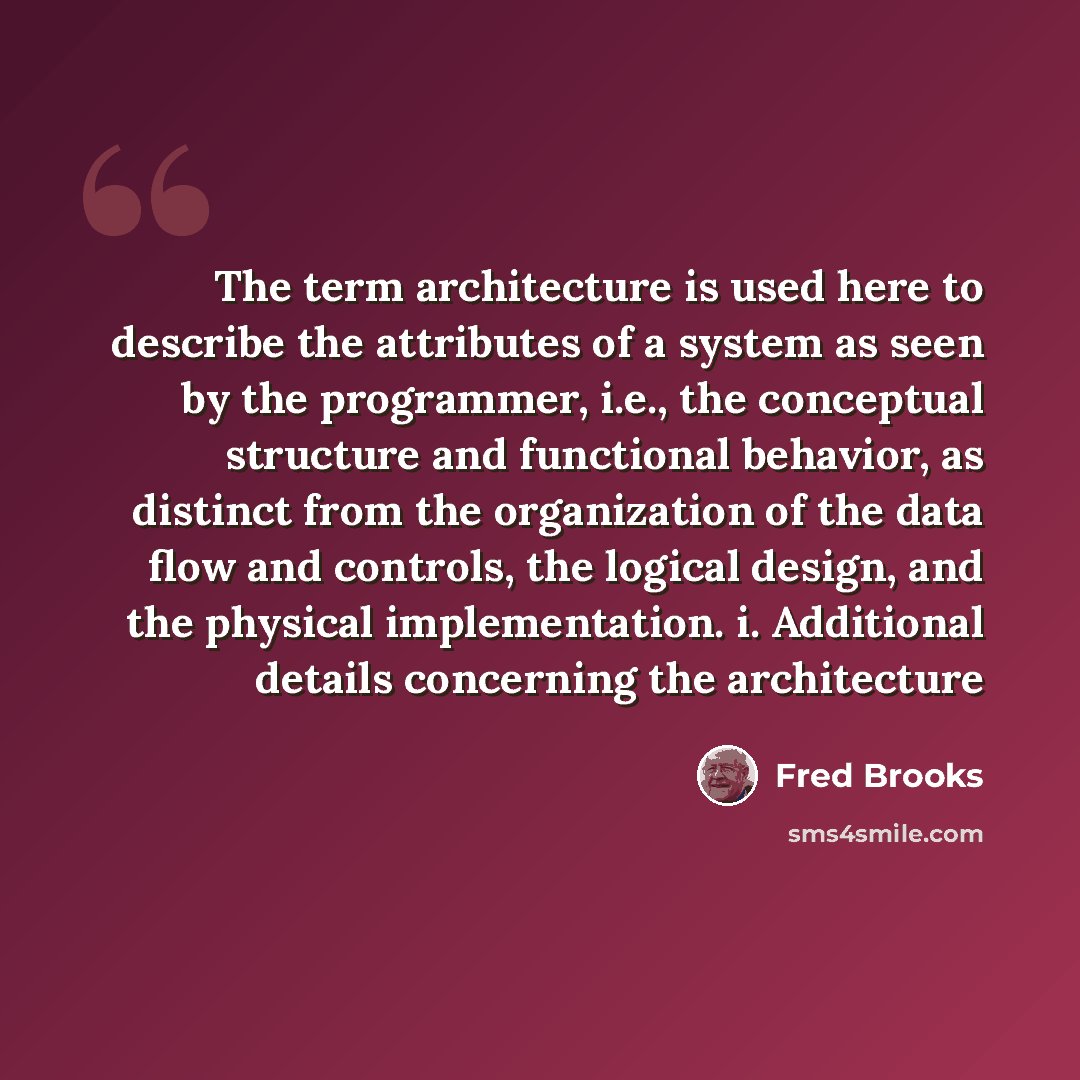 “The term architecture is used here to describe the attributes of a system as seen by the programmer, i.e., the conceptual structure and functional behavior, as distinct from the organization of the data flow and controls, the logical design, and the physical implementation. i. Additional details…” quote by Fred Brooks