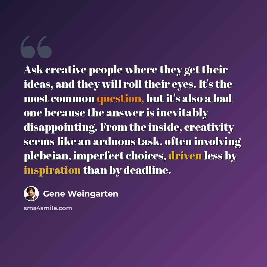 “Ask creative people where they get their ideas, and they will roll their eyes. It's the most common question, but it's also a bad one because the answer is inevitably disappointing. From the inside, creativity seems like an arduous task, often involving plebeian, imperfect choices, driven less by…” quote by Gene Weingarten