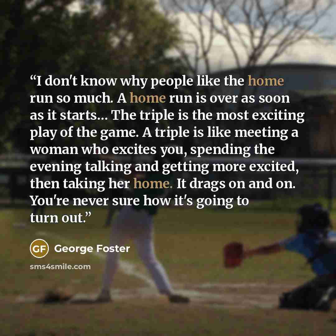 “I don't know why people like the home run so much. A home run is over as soon as it starts… The triple is the most exciting play of the game. A triple is like meeting a woman who excites you, spending the evening talking and getting more excited, then taking her home. It drags on and on. You're…” quote by George Foster