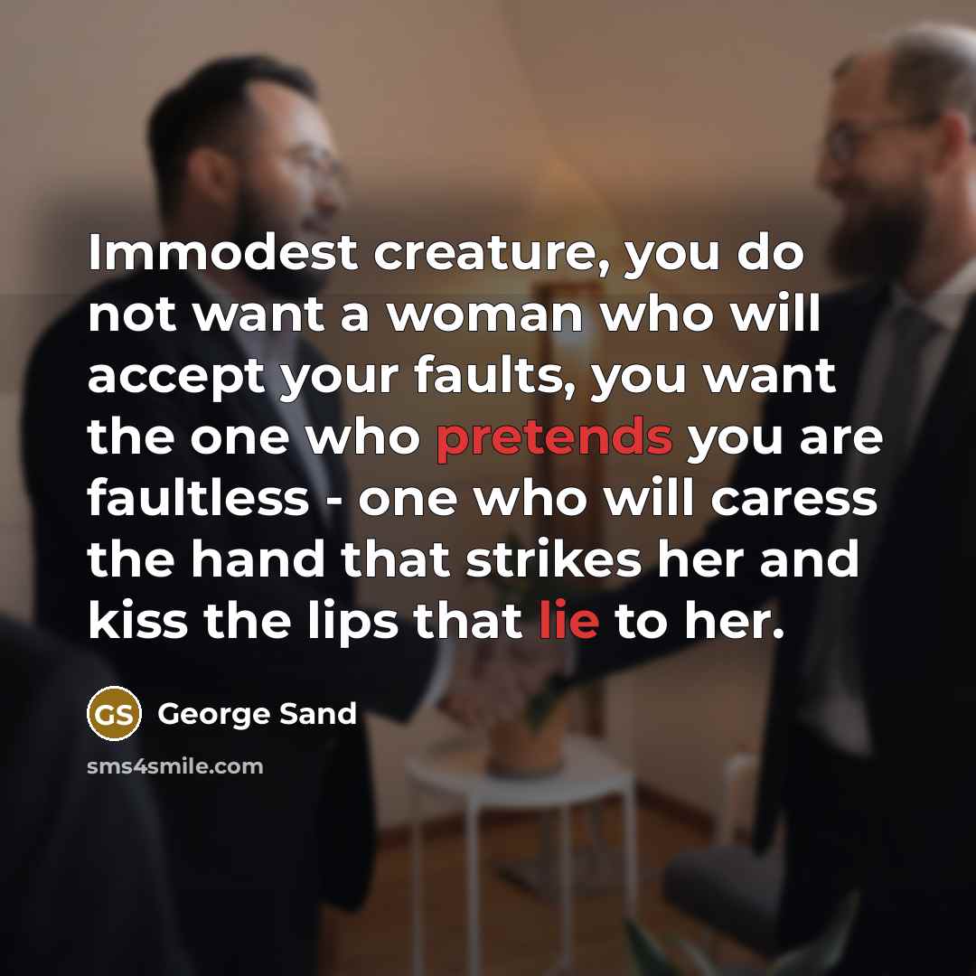 “Immodest creature, you do not want a woman who will accept your faults, you want the one who pretends you are faultless - one who will caress the hand that strikes her and kiss the lips that lie to her.” quote by George Sand