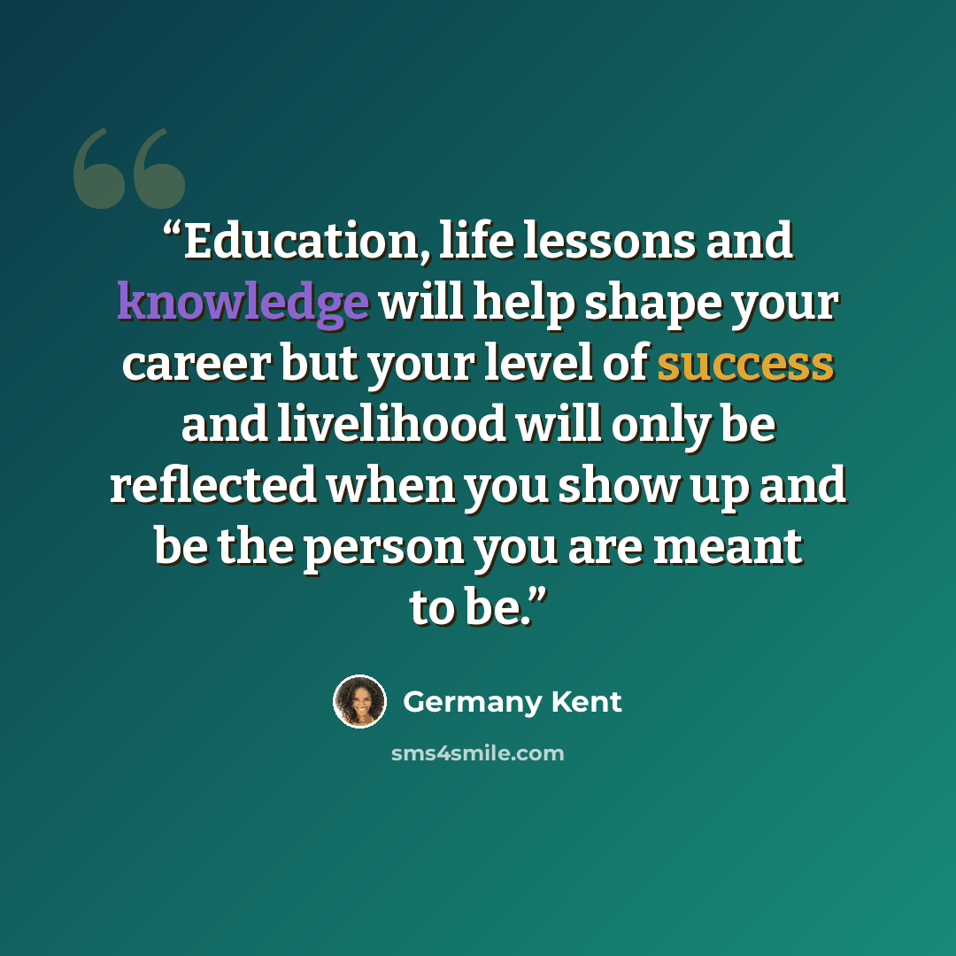 “Education, life lessons and knowledge will help shape your career but your level of success and livelihood will only be reflected when you show up and be the person you are meant to be.” quote by Germany Kent