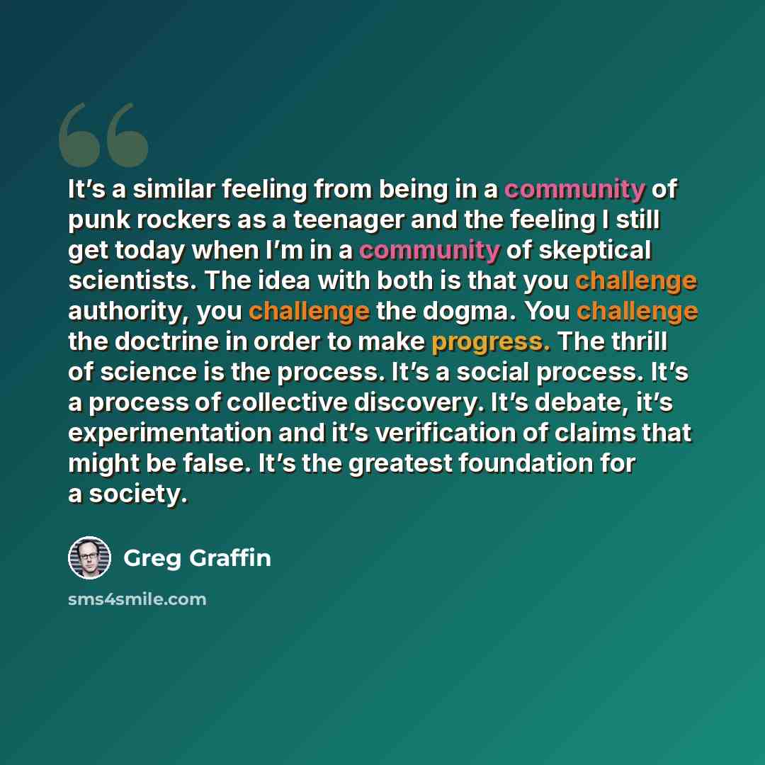 “It’s a similar feeling from being in a community of punk rockers as a teenager and the feeling I still get today when I’m in a community of skeptical scientists. The idea with both is that you challenge authority, you challenge the dogma. You challenge the doctrine in order to make progress. The…” quote by Greg Graffin