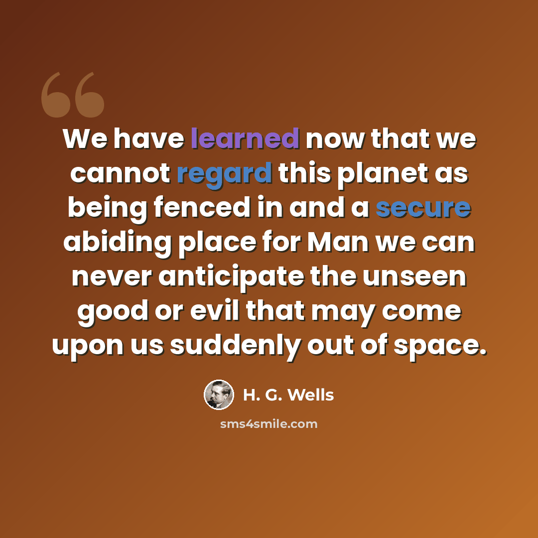 “We have learned now that we cannot regard this planet as being fenced in and a secure abiding place for Man we can never anticipate the unseen good or evil that may come upon us suddenly out of space.” quote by H. G. Wells