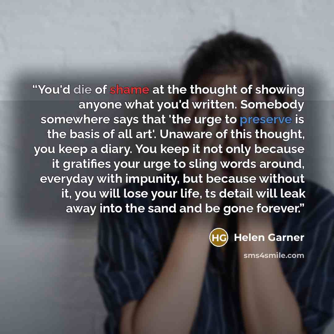 “You'd die of shame at the thought of showing anyone what you'd written. Somebody somewhere says that 'the urge to preserve is the basis of all art'. Unaware of this thought, you keep a diary. You keep it not only because it gratifies your urge to sling words around, everyday with impunity, but…” quote by Helen Garner
