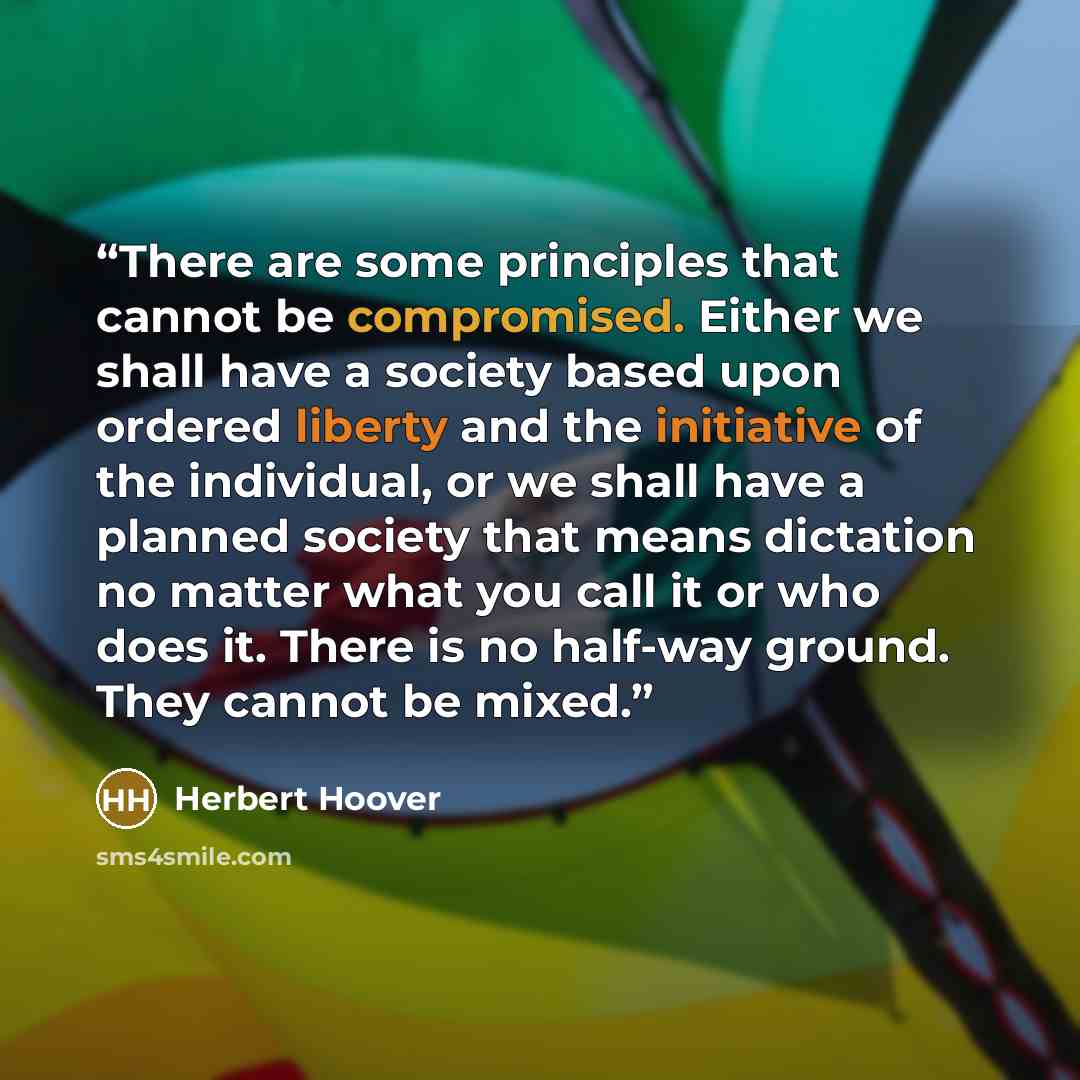 “There are some principles that cannot be compromised. Either we shall have a society based upon ordered liberty and the initiative of the individual, or we shall have a planned society that means dictation no matter what you call it or who does it. There is no half-way ground. They cannot be mixed.” quote by Herbert Hoover