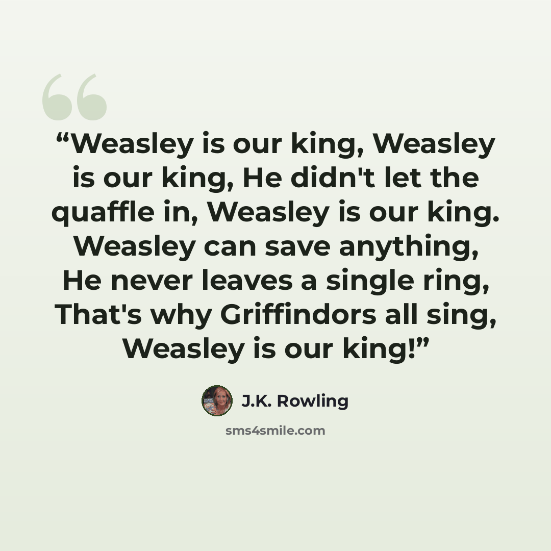 “Weasley is our king, Weasley is our king, He didn't let the quaffle in, Weasley is our king. Weasley can save anything, He never leaves a single ring, That's why Griffindors all sing, Weasley is our king!” quote by J.K. Rowling